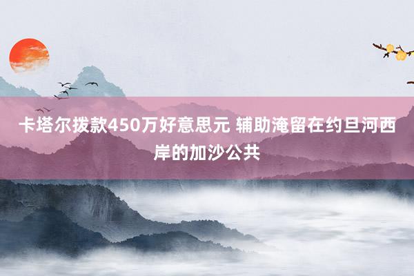 卡塔尔拨款450万好意思元 辅助淹留在约旦河西岸的加沙公共