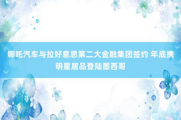 哪吒汽车与拉好意思第二大金融集团签约 年底携明星居品登陆墨西哥