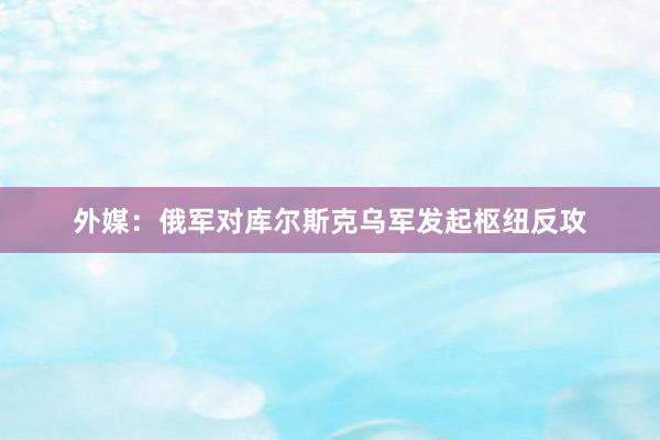 外媒：俄军对库尔斯克乌军发起枢纽反攻