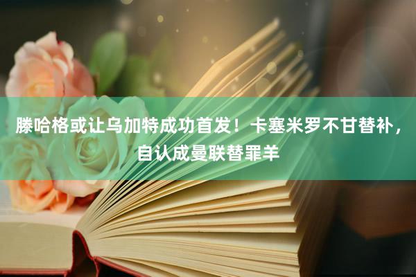 滕哈格或让乌加特成功首发！卡塞米罗不甘替补，自认成曼联替罪羊