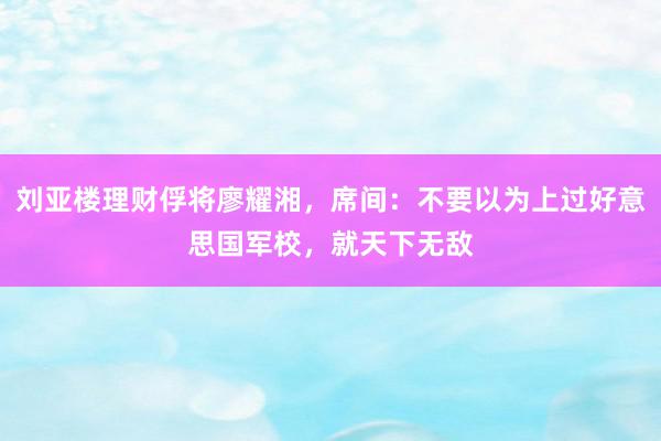 刘亚楼理财俘将廖耀湘，席间：不要以为上过好意思国军校，就天下无敌