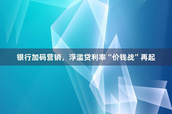 银行加码营销，浮滥贷利率“价钱战”再起