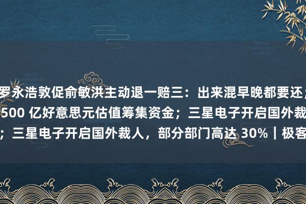 罗永浩敦促俞敏洪主动退一赔三：出来混早晚都要还；OpenAI 正商谈以 1500 亿好意思元估值筹集资金；三星电子开启国外裁人，部分部门高达 30%｜极客早知说念