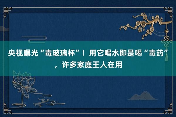 央视曝光“毒玻璃杯”！用它喝水即是喝“毒药”，许多家庭王人在用