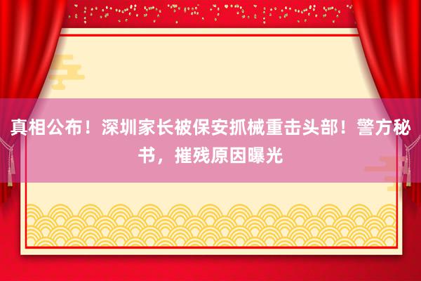 真相公布！深圳家长被保安抓械重击头部！警方秘书，摧残原因曝光